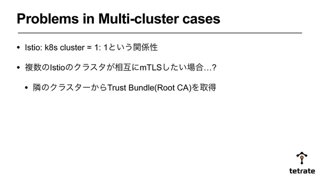 Problems in Multi-cluster cases
• Istio: k8s cluster = 1: 1ͱ͍͏ؔ܎ੑ
• ෳ਺ͷIstioͷΫϥελ͕૬ޓʹmTLS͍ͨ͠৔߹…?
• ྡͷΫϥελʔ͔ΒTrust Bundle(Root CA)Λऔಘ
