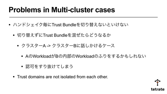 Problems in Multi-cluster cases
• ϋϯυγΣΠΫຖʹTrust BundleΛ੾Γସ͑ͳ͍ͱ͍͚ͳ͍
• ੾Γସ͑ͣʹTrust BundleΛࠞͥͨΒͲ͏ͳΔ͔
• ΫϥελʔA -> ΫϥελʔBʹ࿩͔͚͠Δέʔε
• AͷWorkload͕Bͷ಺෦ͷWorkloadͷ;ΓΛ͢Δ͔΋͠Εͳ͍
• ೝՄΛ͢Γൈ͚ͯ͠·͏
• Trust domains are not isolated from each other.
