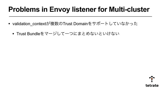 Problems in Envoy listener for Multi-cluster
• validation_context͕ෳ਺ͷTrust DomainΛαϙʔτ͍ͯ͠ͳ͔ͬͨ
• Trust BundleΛϚʔδͯ͠Ұͭʹ·ͱΊͳ͍ͱ͍͚ͳ͍
