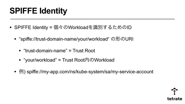 • SPIFFE Identity = ݸʑͷWorkloadΛࣝผ͢ΔͨΊͷID
• “spiffe://trust-domain-name/your/workload“ ͷܗͷURI
• “trust-domain-name” = Trust Root
• “your/workload” = Trust Root಺ͷWorkload
• ྫ) spiffe://my-app.com/ns/kube-system/sa/my-service-account
SPIFFE Identity
