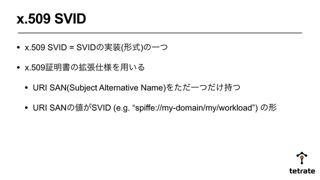 • x.509 SVID = SVIDͷ࣮૷(ܗࣜ)ͷҰͭ
• x.509ূ໌ॻͷ֦ு࢓༷Λ༻͍Δ
• URI SAN(Subject Alternative Name)ΛͨͩҰ͚ͭͩ࣋ͭ
• URI SANͷ஋͕SVID (e.g. “spiffe://my-domain/my/workload”) ͷܗ
x.509 SVID

