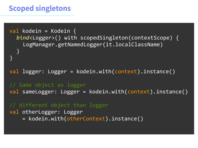 4DPQFETJOHMFUPOT
val kodein = Kodein {
bind() with scopedSingleton(contextScope) {
LogManager.getNamedLogger(it.localClassName)
}
}
val logger: Logger = kodein.with(context).instance()
// Same object as logger
val sameLogger: Logger = kodein.with(context).instance()
// different object than logger
val otherLogger: Logger
= kodein.with(otherContext).instance()
