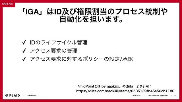 63
2021-11-19ɹɹʛɹɹOkta Showcase Japan 2021ɹɹʛɹ
ɹɹʛɹɹ© PLAID Inc.
IDMͱIGA
ʮNJE1PJOUͱ͸CZOBPLJJJJJʯͷ2JJUBɹΑΓҾ༻ɿ
 
IUUQTRJJUBDPNOBPLJJJJJJUFNTGCFDC
ʮIGAʯ͸IDٴͼݖݶׂ౰ͷϓϩηε౷੍΍
ࣗಈԽΛ୲͍·͢ɻ
✓ *%ͷϥΠϑαΠΫϧ؅ཧ
✓ ΞΫηεཁٻͷ؅ཧ
✓ ΞΫηεཁٻʹର͢ΔϙϦγʔͷઃఆঝೝ
