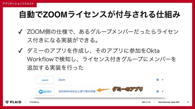 72
2021-11-19ɹɹʛɹɹOkta Showcase Japan 2021ɹɹʛɹ
ɹɹʛɹɹ© PLAID Inc.
ΞϓϦέʔγϣϯϦΫΤετ
ࣗಈͰZOOMϥΠηϯε͕෇༩͞ΕΔ࢓૊Έ
✓ ;00.ଆͷ࢓༷Ͱɺ͋ΔάϧʔϓϝϯόʔͩͬͨΒϥΠηϯ
ε෇͖ʹͳΔ࣮૷͕Ͱ͖Δɻ
✓ μϛʔͷΞϓϦΛ࡞੒͠ɺͦͷΞϓϦʹࢀՃΛ0LUB
8PSLGMPXͰݕ஌͠ɺϥΠηϯε෇͖άϧʔϓʹϝϯόʔΛ
௥Ճ͢Δ࣮૷Λߦͬͨ
