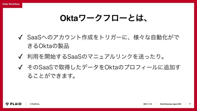 77
2021-11-19ɹɹʛɹɹOkta Showcase Japan 2021ɹɹʛɹ
ɹɹʛɹɹ© PLAID Inc.
Okta Work
fl
ow
OktaϫʔΫϑϩʔͱ͸ɺ
✓ 4BB4΁ͷΞΧ΢ϯτ࡞੒ΛτϦΨʔʹɺ༷ʑͳࣗಈԽ͕Ͱ
͖Δ0LUBͷ੡඼
✓ ར༻Λ։࢝͢Δ4BB4ͷϚχϡΞϧϦϯΫΛૹͬͨΓɻ
✓ ͦͷ4BB4Ͱऔಘͨ͠σʔλΛ0LUBͷϓϩϑΟʔϧʹ௥Ճ͢
Δ͜ͱ͕Ͱ͖·͢ɻ
