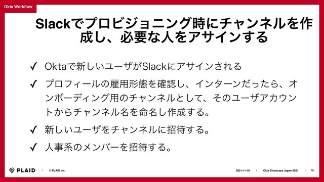 78
2021-11-19ɹɹʛɹɹOkta Showcase Japan 2021ɹɹʛɹ
ɹɹʛɹɹ© PLAID Inc.
Okta Work
fl
ow
SlackͰϓϩϏδϣχϯά࣌ʹνϟϯωϧΛ࡞
੒͠ɺඞཁͳਓΛΞαΠϯ͢Δ
✓ 0LUBͰ৽͍͠Ϣʔβ͕4MBDLʹΞαΠϯ͞ΕΔ
✓ ϓϩϑΟʔϧͷޏ༻ܗଶΛ֬ೝ͠ɺΠϯλʔϯͩͬͨΒɺΦ
ϯϘʔσΟϯά༻ͷνϟϯωϧͱͯ͠ɺͦͷϢʔβΞΧ΢ϯ
τ͔Βνϟϯωϧ໊Λ໋໊͠࡞੒͢Δɻ
✓ ৽͍͠ϢʔβΛνϟϯωϧʹট଴͢Δɻ
✓ ਓࣄܥͷϝϯόʔΛট଴͢Δɻ
