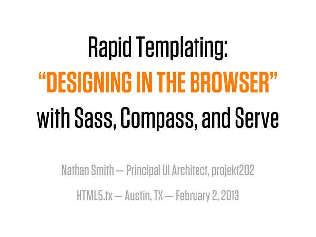 Rapid Templating:
“DESIGNING IN THE BROWSER”
with Sass, Compass, and Serve
Nathan Smith — Principal UI Architect, projekt202
HTML5.tx — Austin, TX — February 2, 2013
