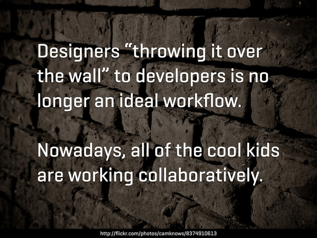 Designers “throwing it over
the wall” to developers is no
longer an ideal workﬂow.
Nowadays, all of the cool kids
are working collaboratively.
http://ﬂickr.com/photos/camknows/8374910613
