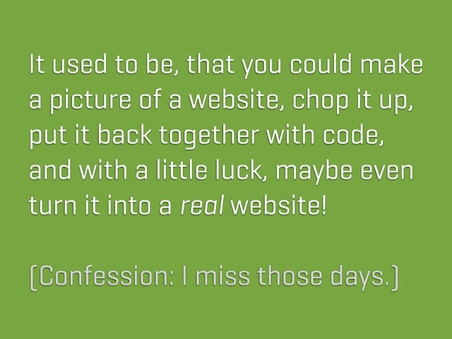 It used to be, that you could make
a picture of a website, chop it up,
put it back together with code,
and with a little luck, maybe even
turn it into a real website!
(Confession: I miss those days.)
