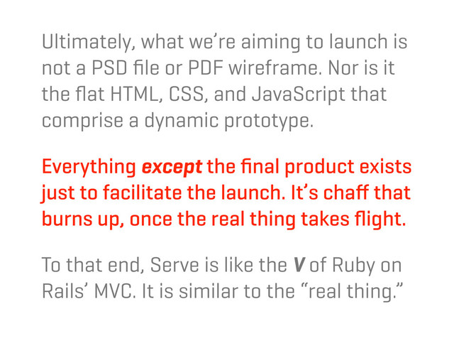 Ultimately, what we’re aiming to launch is
not a PSD ﬁle or PDF wireframe. Nor is it
the ﬂat HTML, CSS, and JavaScript that
comprise a dynamic prototype.
Everything except the ﬁnal product exists
just to facilitate the launch. It’s chaﬀ that
burns up, once the real thing takes ﬂight.
To that end, Serve is like the V of Ruby on
Rails’ MVC. It is similar to the “real thing.”
