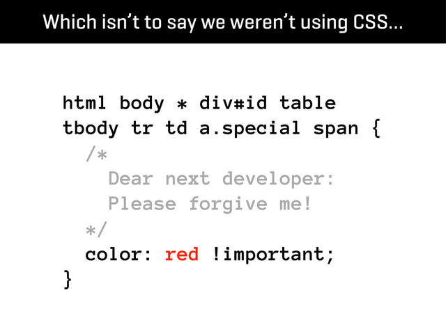 html body * div#id table
tbody tr td a.special span {
/*
Dear next developer:
Please forgive me!
*/
color: red !important;
}
Which isn’t to say we weren’t using CSS…
