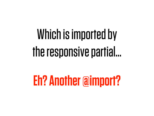 Which is imported by
the responsive partial…
Eh? Another @import?
