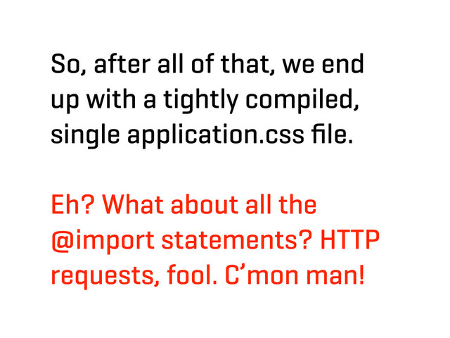 So, after all of that, we end
up with a tightly compiled,
single application.css ﬁle.
Eh? What about all the
@import statements? HTTP
requests, fool. C’mon man!

