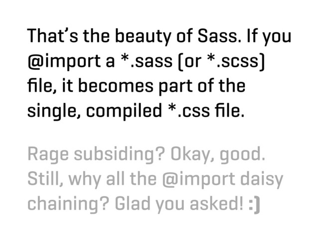 That’s the beauty of Sass. If you
@import a *.sass (or *.scss)
ﬁle, it becomes part of the
single, compiled *.css ﬁle.
Rage subsiding? Okay, good.
Still, why all the @import daisy
chaining? Glad you asked! :)
