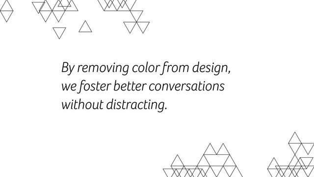 By removing color from design,  
we foster better conversations  
without distracting.
