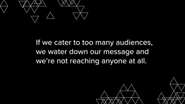 If we cater to too many audiences,
we water down our message and
we’re not reaching anyone at all.
