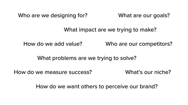 What impact are we trying to make?
What problems are we trying to solve?
How do we add value?
How do we want others to perceive our brand?
What are our goals?
How do we measure success?
Who are our competitors?
What’s our niche?
Who are we designing for?
