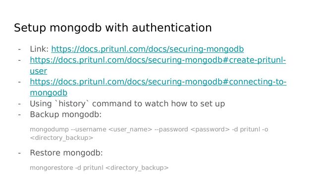 Setup mongodb with authentication
- Link: https://docs.pritunl.com/docs/securing-mongodb
- https://docs.pritunl.com/docs/securing-mongodb#create-pritunl-
user
- https://docs.pritunl.com/docs/securing-mongodb#connecting-to-
mongodb
- Using `history` command to watch how to set up
- Backup mongodb:
mongodump --username  --password  -d pritunl -o

- Restore mongodb:
mongorestore -d pritunl 
