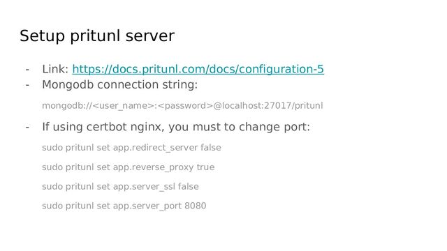 Setup pritunl server
- Link: https://docs.pritunl.com/docs/configuration-5
- Mongodb connection string:
mongodb://:@localhost:27017/pritunl
- If using certbot nginx, you must to change port:
sudo pritunl set app.redirect_server false
sudo pritunl set app.reverse_proxy true
sudo pritunl set app.server_ssl false
sudo pritunl set app.server_port 8080
