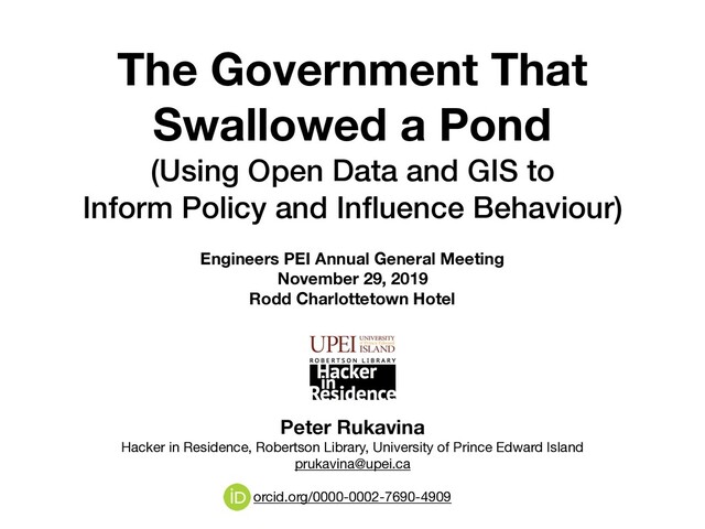 The Government That
Swallowed a Pond
(Using Open Data and GIS to  
Inform Policy and Inﬂuence Behaviour)
Engineers PEI Annual General Meeting
November 29, 2019
Rodd Charlottetown Hotel
Peter Rukavina 
Hacker in Residence, Robertson Library, University of Prince Edward Island

prukavina@upei.ca

orcid.org/0000-0002-7690-4909
