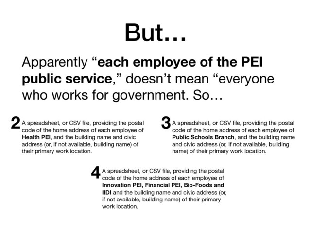 But…
Apparently “each employee of the PEI
public service,” doesn’t mean “everyone
who works for government. So…
A spreadsheet, or CSV ﬁle, providing the postal
code of the home address of each employee of
Health PEI, and the building name and civic
address (or, if not available, building name) of
their primary work location.
A spreadsheet, or CSV ﬁle, providing the postal
code of the home address of each employee of
Innovation PEI, Financial PEI, Bio-Foods and
IIDI and the building name and civic address (or,
if not available, building name) of their primary
work location.
A spreadsheet, or CSV ﬁle, providing the postal
code of the home address of each employee of
Public Schools Branch, and the building name
and civic address (or, if not available, building
name) of their primary work location.
2 3
4
