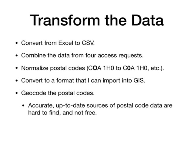 Transform the Data
• Convert from Excel to CSV.

• Combine the data from four access requests.

• Normalize postal codes (COA 1H0 to C0A 1H0, etc.).

• Convert to a format that I can import into GIS.

• Geocode the postal codes.

• Accurate, up-to-date sources of postal code data are
hard to ﬁnd, and not free.
