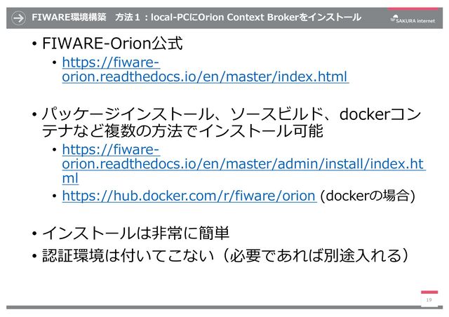 FIWARE環境構築 ⽅法１︓local-PCにOrion Context Brokerをインストール
• FIWARE-Orion公式
• https://fiware-
orion.readthedocs.io/en/master/index.html
• パッケージインストール、ソースビルド、dockerコン
テナなど複数の⽅法でインストール可能
• https://fiware-
orion.readthedocs.io/en/master/admin/install/index.ht
ml
• https://hub.docker.com/r/fiware/orion (dockerの場合)
• インストールは⾮常に簡単
• 認証環境は付いてこない（必要であれば別途⼊れる）
19
