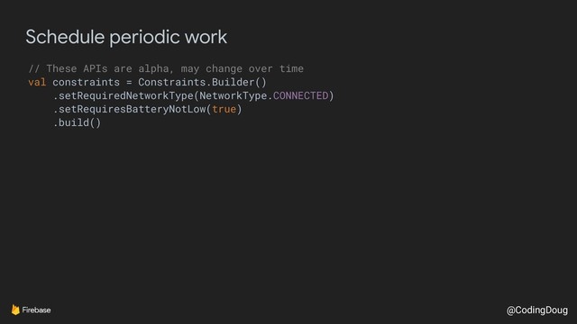 @CodingDoug
Schedule periodic work
// These APIs are alpha, may change over time
val constraints = Constraints.Builder()
.setRequiredNetworkType(NetworkType.CONNECTED)
.setRequiresBatteryNotLow(true)
.build()
