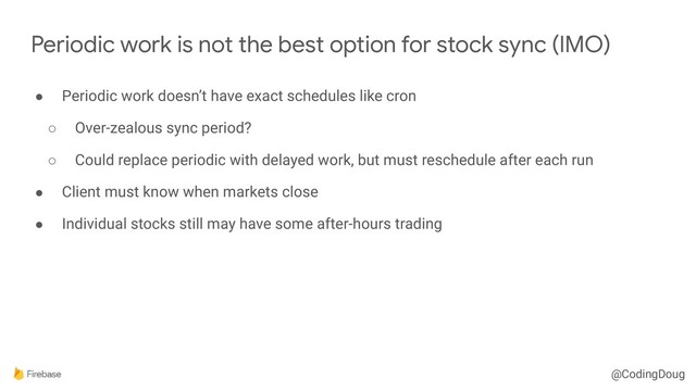 @CodingDoug
● Periodic work doesn’t have exact schedules like cron
○ Over-zealous sync period?
○ Could replace periodic with delayed work, but must reschedule after each run
● Client must know when markets close
● Individual stocks still may have some after-hours trading
Periodic work is not the best option for stock sync (IMO)
