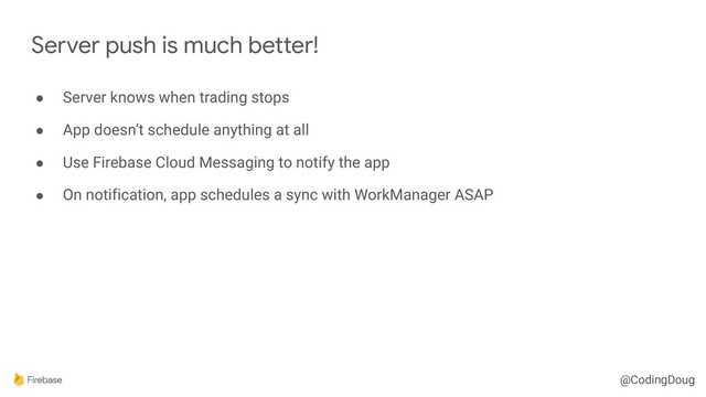 @CodingDoug
● Server knows when trading stops
● App doesn’t schedule anything at all
● Use Firebase Cloud Messaging to notify the app
● On notification, app schedules a sync with WorkManager ASAP
Server push is much better!

