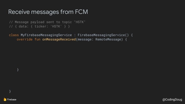 @CodingDoug
Receive messages from FCM
// Message payload sent to topic "HSTK"
// { data: { ticker: ‘HSTK' } }
class MyFirebaseMessagingService : FirebaseMessagingService() {
override fun onMessageReceived(message: RemoteMessage) {
}
}
