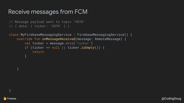 @CodingDoug
Receive messages from FCM
// Message payload sent to topic "HSTK"
// { data: { ticker: ‘HSTK' } }
class MyFirebaseMessagingService : FirebaseMessagingService() {
override fun onMessageReceived(message: RemoteMessage) {
val ticker = message.data["ticker"]
if (ticker == null || ticker.isEmpty()) {
return
}
}
}
