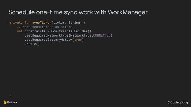 @CodingDoug
Schedule one-time sync work with WorkManager
private fun syncTicker(ticker: String) {
// Same constraints as before
val constraints = Constraints.Builder()
.setRequiredNetworkType(NetworkType.CONNECTED)
.setRequiresBatteryNotLow(true)
.build()
}
