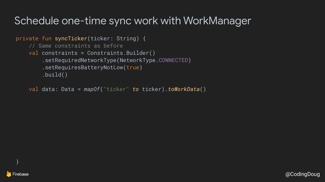 @CodingDoug
Schedule one-time sync work with WorkManager
private fun syncTicker(ticker: String) {
// Same constraints as before
val constraints = Constraints.Builder()
.setRequiredNetworkType(NetworkType.CONNECTED)
.setRequiresBatteryNotLow(true)
.build()
val data: Data = mapOf("ticker" to ticker).toWorkData()
}
