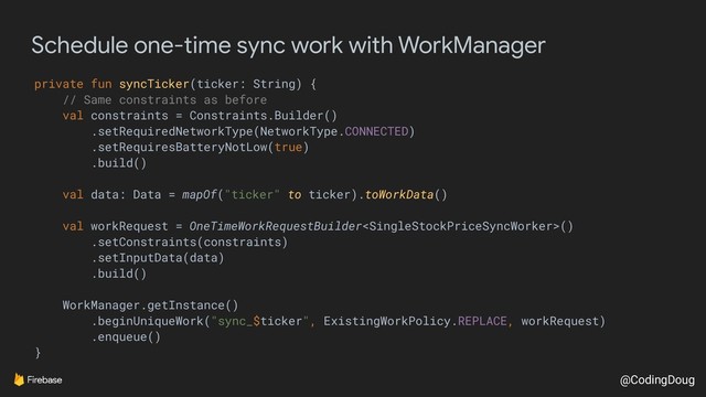 @CodingDoug
Schedule one-time sync work with WorkManager
private fun syncTicker(ticker: String) {
// Same constraints as before
val constraints = Constraints.Builder()
.setRequiredNetworkType(NetworkType.CONNECTED)
.setRequiresBatteryNotLow(true)
.build()
val data: Data = mapOf("ticker" to ticker).toWorkData()
val workRequest = OneTimeWorkRequestBuilder()
.setConstraints(constraints)
.setInputData(data)
.build()
WorkManager.getInstance()
.beginUniqueWork("sync_$ticker", ExistingWorkPolicy.REPLACE, workRequest)
.enqueue()
}
