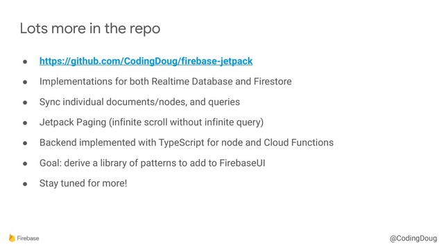 @CodingDoug
● https://github.com/CodingDoug/firebase-jetpack
● Implementations for both Realtime Database and Firestore
● Sync individual documents/nodes, and queries
● Jetpack Paging (infinite scroll without infinite query)
● Backend implemented with TypeScript for node and Cloud Functions
● Goal: derive a library of patterns to add to FirebaseUI
● Stay tuned for more!
Lots more in the repo
