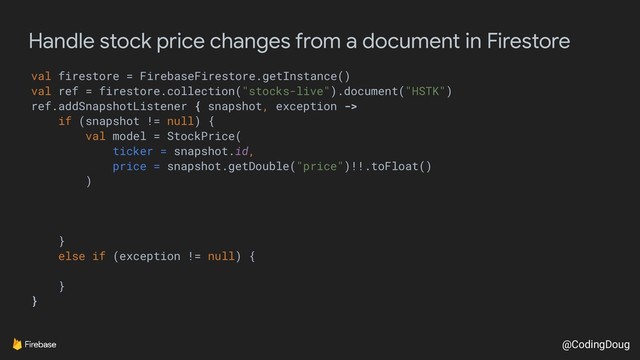 @CodingDoug
Handle stock price changes from a document in Firestore
val firestore = FirebaseFirestore.getInstance()
val ref = firestore.collection("stocks-live").document("HSTK")
ref.addSnapshotListener { snapshot, exception ->
if (snapshot != null) {
val model = StockPrice(
ticker = snapshot.id,
price = snapshot.getDouble("price")!!.toFloat()
)
}
else if (exception != null) {
}
}
