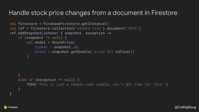 @CodingDoug
Handle stock price changes from a document in Firestore
val firestore = FirebaseFirestore.getInstance()
val ref = firestore.collection("stocks-live").document("HSTK")
ref.addSnapshotListener { snapshot, exception ->
if (snapshot != null) {
val model = StockPrice(
ticker = snapshot.id,
price = snapshot.getDouble("price")!!.toFloat()
)
}
else if (exception != null) {
TODO("This is just a simple code sample, ain't got time for this.")
}
}
