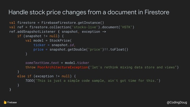 @CodingDoug
Handle stock price changes from a document in Firestore
val firestore = FirebaseFirestore.getInstance()
val ref = firestore.collection("stocks-live").document("HSTK")
ref.addSnapshotListener { snapshot, exception ->
if (snapshot != null) {
val model = StockPrice(
ticker = snapshot.id,
price = snapshot.getDouble("price")!!.toFloat()
)
someTextView.text = model.ticker
throw PoorArchitectureException("let's rethink mixing data store and views”)
}
else if (exception != null) {
TODO("This is just a simple code sample, ain't got time for this.")
}
}
