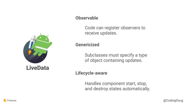 @CodingDoug
@CodingDoug
LiveData
Observable
Code can register observers to
receive updates.
Genericized
Subclasses must specify a type
of object containing updates.
Lifecycle-aware
Handles component start, stop,
and destroy states automatically.
