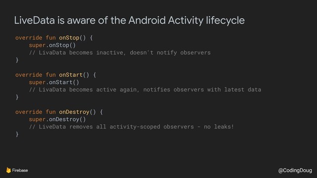 @CodingDoug
LiveData is aware of the Android Activity lifecycle
override fun onStop() {
super.onStop()
// LivaData becomes inactive, doesn't notify observers
}
override fun onStart() {
super.onStart()
// LivaData becomes active again, notifies observers with latest data
}
override fun onDestroy() {
super.onDestroy()
// LiveData removes all activity-scoped observers - no leaks!
}
