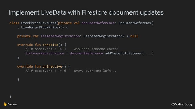 @CodingDoug
Implement LiveData with Firestore document updates
class StockPriceLiveData(private val documentReference: DocumentReference)
: LiveData() {
private var listenerRegistration: ListenerRegistration? = null
override fun onActive() {
// # observers 0 -> 1 woo-hoo! someone cares!
listenerRegistration = documentReference.addSnapshotListener(....)
}
override fun onInactive() {
// # observers 1 -> 0 awww, everyone left...
}
}
