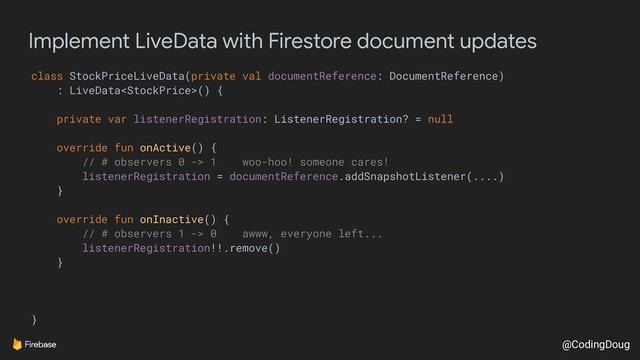@CodingDoug
Implement LiveData with Firestore document updates
class StockPriceLiveData(private val documentReference: DocumentReference)
: LiveData() {
private var listenerRegistration: ListenerRegistration? = null
override fun onActive() {
// # observers 0 -> 1 woo-hoo! someone cares!
listenerRegistration = documentReference.addSnapshotListener(....)
}
override fun onInactive() {
// # observers 1 -> 0 awww, everyone left...
listenerRegistration!!.remove()
}
}
