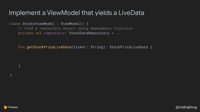 @CodingDoug
Implement a ViewModel that yields a LiveData
class StocksViewModel : ViewModel() {
// Find a repository object using dependency injection
private val repository: StockDataRepository = ...
fun getStockPriceLiveData(ticker: String): StockPriceLiveData {
}
}
