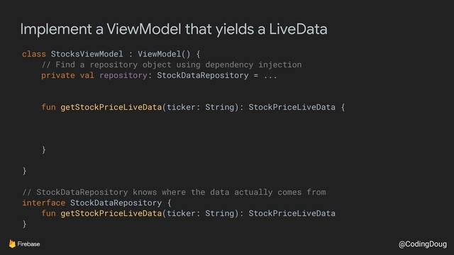 @CodingDoug
Implement a ViewModel that yields a LiveData
class StocksViewModel : ViewModel() {
// Find a repository object using dependency injection
private val repository: StockDataRepository = ...
fun getStockPriceLiveData(ticker: String): StockPriceLiveData {
}
}
// StockDataRepository knows where the data actually comes from
interface StockDataRepository {
fun getStockPriceLiveData(ticker: String): StockPriceLiveData
}
