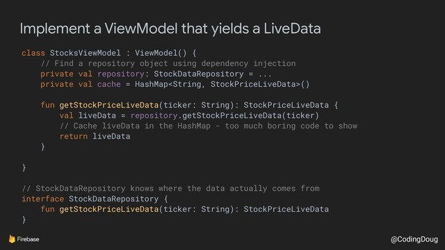 @CodingDoug
Implement a ViewModel that yields a LiveData
class StocksViewModel : ViewModel() {
// Find a repository object using dependency injection
private val repository: StockDataRepository = ...
private val cache = HashMap()
fun getStockPriceLiveData(ticker: String): StockPriceLiveData {
val liveData = repository.getStockPriceLiveData(ticker)
// Cache liveData in the HashMap - too much boring code to show
return liveData
}
}
// StockDataRepository knows where the data actually comes from
interface StockDataRepository {
fun getStockPriceLiveData(ticker: String): StockPriceLiveData
}
