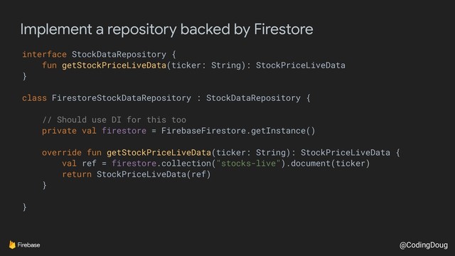 @CodingDoug
Implement a repository backed by Firestore
interface StockDataRepository {
fun getStockPriceLiveData(ticker: String): StockPriceLiveData
}
class FirestoreStockDataRepository : StockDataRepository {
// Should use DI for this too
private val firestore = FirebaseFirestore.getInstance()
override fun getStockPriceLiveData(ticker: String): StockPriceLiveData {
val ref = firestore.collection("stocks-live").document(ticker)
return StockPriceLiveData(ref)
}
}
