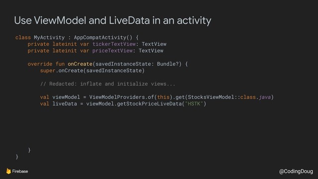@CodingDoug
Use ViewModel and LiveData in an activity
class MyActivity : AppCompatActivity() {
private lateinit var tickerTextView: TextView
private lateinit var priceTextView: TextView
override fun onCreate(savedInstanceState: Bundle?) {
super.onCreate(savedInstanceState)
// Redacted: inflate and initialize views...
val viewModel = ViewModelProviders.of(this).get(StocksViewModel::class.java)
val liveData = viewModel.getStockPriceLiveData("HSTK")
}
}
