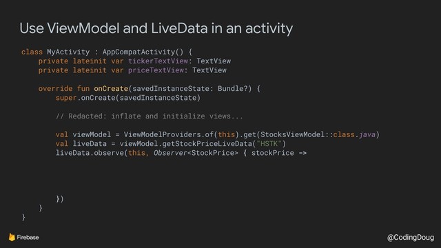 @CodingDoug
Use ViewModel and LiveData in an activity
class MyActivity : AppCompatActivity() {
private lateinit var tickerTextView: TextView
private lateinit var priceTextView: TextView
override fun onCreate(savedInstanceState: Bundle?) {
super.onCreate(savedInstanceState)
// Redacted: inflate and initialize views...
val viewModel = ViewModelProviders.of(this).get(StocksViewModel::class.java)
val liveData = viewModel.getStockPriceLiveData("HSTK")
liveData.observe(this, Observer { stockPrice ->
})
}
}
