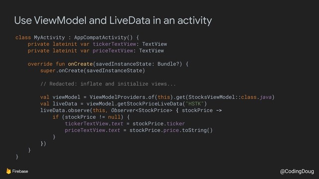 @CodingDoug
Use ViewModel and LiveData in an activity
class MyActivity : AppCompatActivity() {
private lateinit var tickerTextView: TextView
private lateinit var priceTextView: TextView
override fun onCreate(savedInstanceState: Bundle?) {
super.onCreate(savedInstanceState)
// Redacted: inflate and initialize views...
val viewModel = ViewModelProviders.of(this).get(StocksViewModel::class.java)
val liveData = viewModel.getStockPriceLiveData("HSTK")
liveData.observe(this, Observer { stockPrice ->
if (stockPrice != null) {
tickerTextView.text = stockPrice.ticker
priceTextView.text = stockPrice.price.toString()
}
})
}
}
